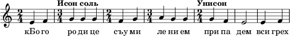  
\relative c' { \time 2/4 e4 f \time 3/4 \tempo "Исон соль" g g g \time 2/4 f g \time 3/4 a g g \time 2/4 \tempo "Унисон" g f e2 e4 f  } 
\addlyrics { кБо го ро ди це съу ми ле ни ем при па дем вси грех ми об ре ме нен ни и чу до твор ну ю Ея и ко ну У ми ле - - ни я об ло бы за ю ще и во пи ю ще со сле за ми Вла ды чи це при и ми мо ле ни е не до стой ных раб Твоих и по даждь нам про ся щим ве ли ю ми - - - - лость }
