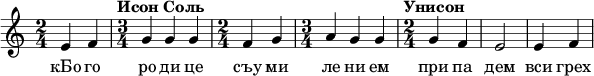  
\relative c' { \time 2/4 e4 f \time 3/4 \tempo "Исон Соль" g g g \time 2/4 f g \time 3/4 a g g \time 2/4 \tempo "Унисон" g f e2 e4 f  } 
\addlyrics { кБо го ро ди це съу ми ле ни ем при па дем вси грех ми об ре ме нен ни и чу до твор ну ю Ея и ко ну У ми ле - - ни я об ло бы за ю ще и во пи ю ще со сле за ми Вла ды чи це при и ми мо ле ни е не до стой ных раб Твоих и по даждь нам про ся щим ве ли ю ми - - - - лость }
